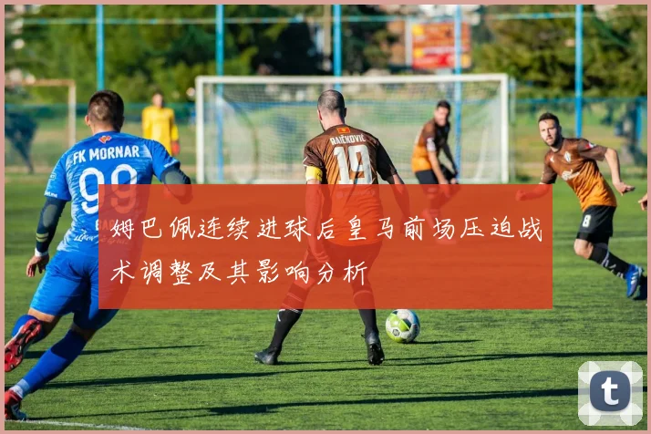 姆巴佩连续进球后皇马前场压迫战术调整及其影响分析