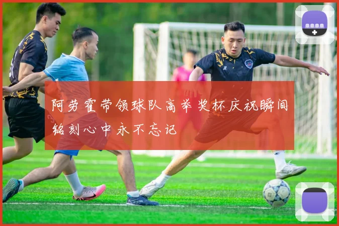 阿劳霍带领球队高举奖杯庆祝瞬间铭刻心中永不忘记