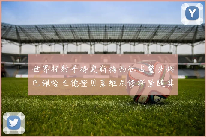 世界杯射手榜更新梅西独占鳌头姆巴佩哈兰德登贝莱维尼修斯紧随其后