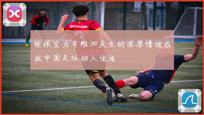 徐根宝为年维泗庆生的深厚情谊成就中国足坛动人佳话