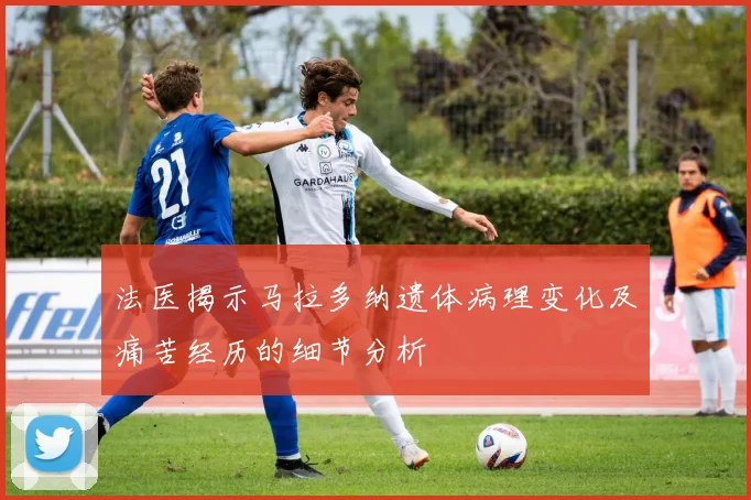 法医揭示马拉多纳遗体病理变化及痛苦经历的细节分析