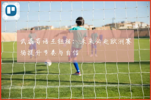 武磊寄语王钰栋：未来必赴欧洲赛场提升节奏与自信