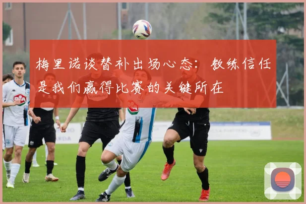 梅里诺谈替补出场心态：教练信任是我们赢得比赛的关键所在