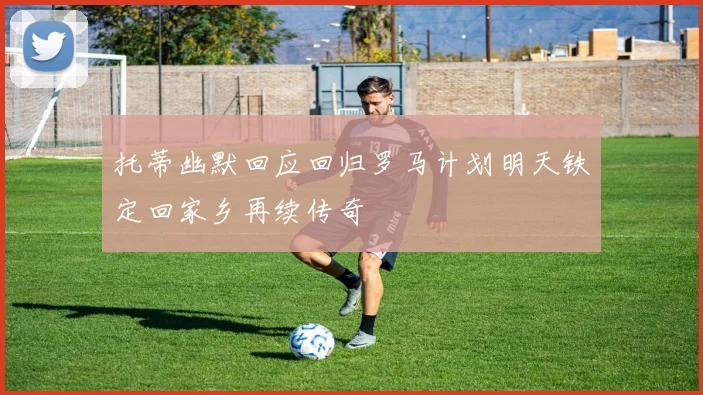 托蒂幽默回应回归罗马计划明天铁定回家乡再续传奇