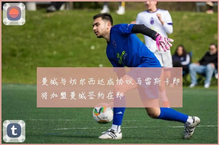 曼城与切尔西达成协议马雷斯卡即将加盟曼城签约在即