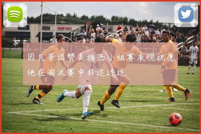 因凡蒂诺赞美梅西小组赛表现祝愿他在淘汰赛中好运连连