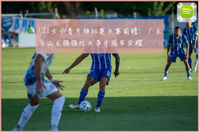 U21女子青年锦标赛决赛前瞻：广东与山东强强对决争夺冠军荣耀