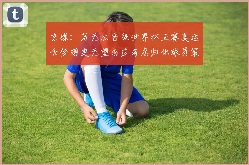 京媒：若无法晋级世界杯正赛奥运会梦想更无望或应考虑归化球员策略