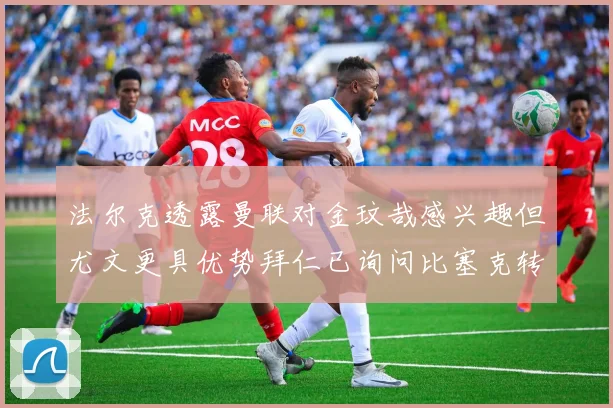 法尔克透露曼联对金玟哉感兴趣但尤文更具优势拜仁已询问比塞克转会情况