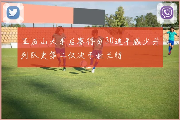 亚历山大季后赛得分30追平威少并列队史第二仅次于杜兰特