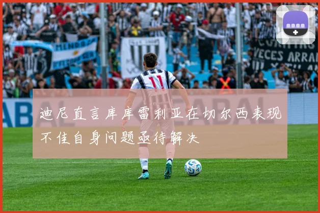 迪尼直言库库雷利亚在切尔西表现不佳自身问题亟待解决