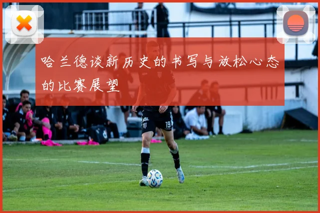 哈兰德谈新历史的书写与放松心态的比赛展望