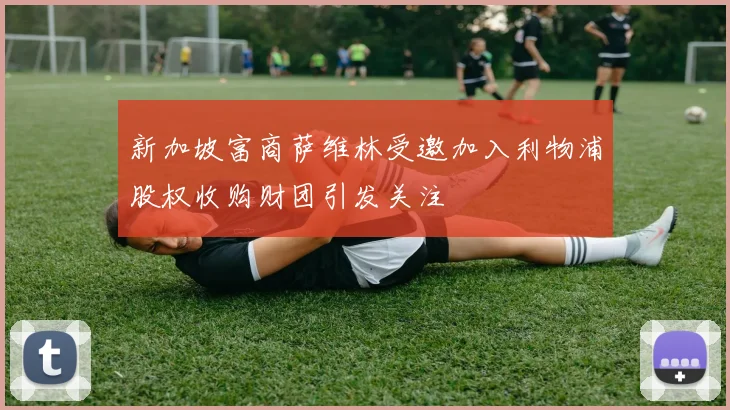 新加坡富商萨维林受邀加入利物浦股权收购财团引发关注
