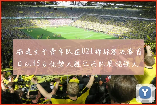 福建女子青年队在U21锦标赛决赛首日以45分优势大胜江西队展现强大实力