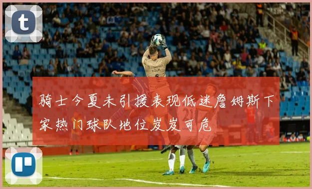 骑士今夏未引援表现低迷詹姆斯下家热门球队地位岌岌可危