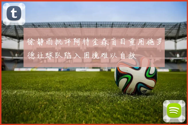 徐静雨批评阿特金森盲目重用施罗德让球队陷入困境难以自救