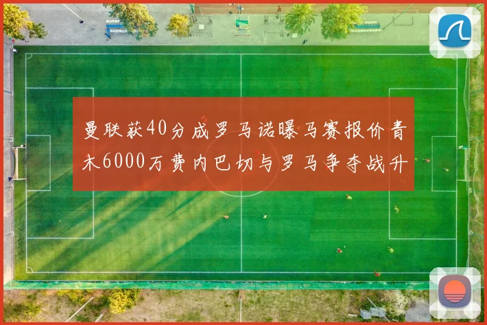曼联获40分成罗马诺曝马赛报价青木6000万费内巴切与罗马争夺战升级