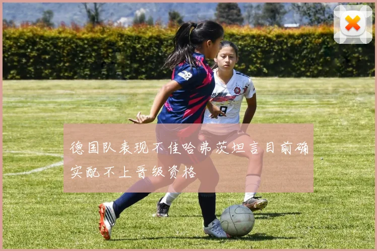 德国队表现不佳哈弗茨坦言目前确实配不上晋级资格